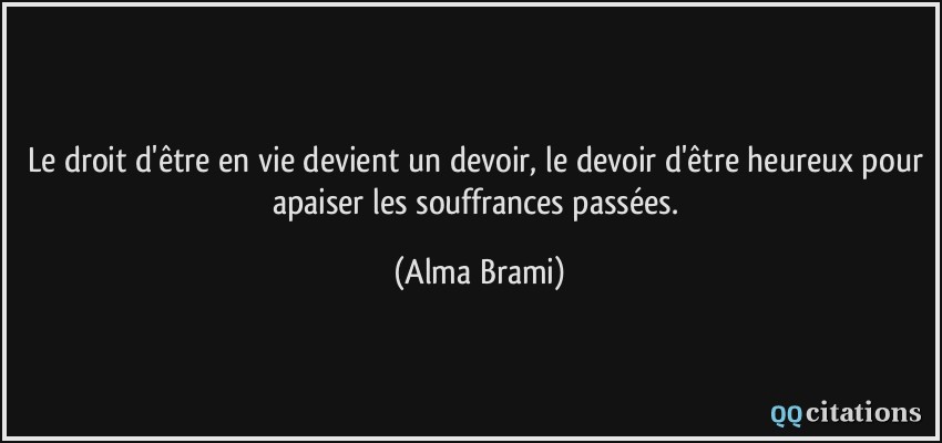 Le droit d'être en vie devient un devoir, le devoir d'être heureux pour apaiser les souffrances passées.  - Alma Brami