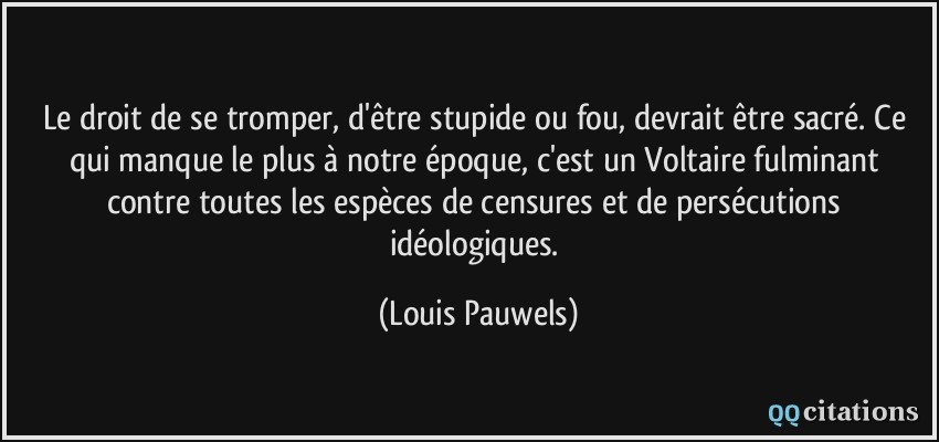 Le droit de se tromper, d'être stupide ou fou, devrait être sacré. Ce qui manque le plus à notre époque, c'est un Voltaire fulminant contre toutes les espèces de censures et de persécutions idéologiques.  - Louis Pauwels