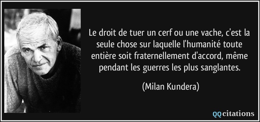 Le droit de tuer un cerf ou une vache, c'est la seule chose sur laquelle l'humanité toute entière soit fraternellement d'accord, même pendant les guerres les plus sanglantes.  - Milan Kundera