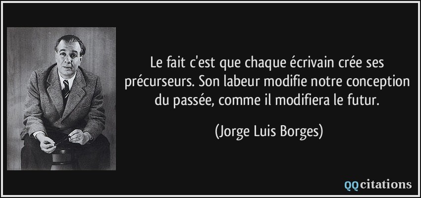 Le fait c'est que chaque écrivain crée ses précurseurs. Son labeur modifie notre conception du passée, comme il modifiera le futur.  - Jorge Luis Borges