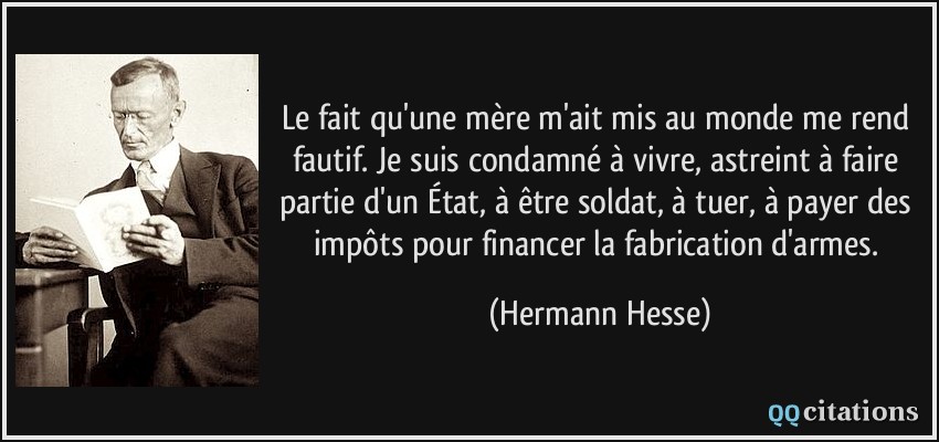 Le fait qu'une mère m'ait mis au monde me rend fautif. Je suis condamné à vivre, astreint à faire partie d'un État, à être soldat, à tuer, à payer des impôts pour financer la fabrication d'armes.  - Hermann Hesse