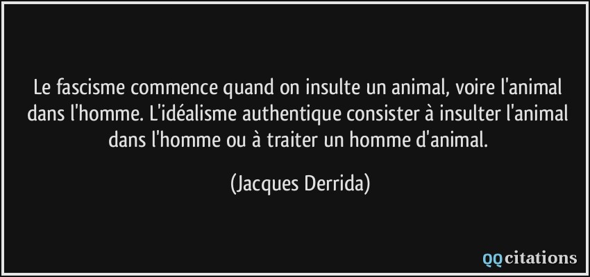 Le fascisme commence quand on insulte un animal, voire l'animal dans l'homme. L'idéalisme authentique consister à insulter l'animal dans l'homme ou à traiter un homme d'animal.  - Jacques Derrida