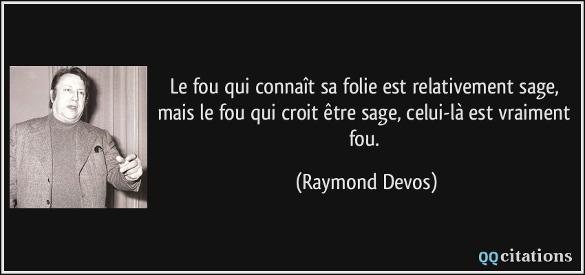 Le fou qui connaît sa folie est relativement sage, mais le fou qui croit être sage, celui-là est vraiment fou.  - Raymond Devos