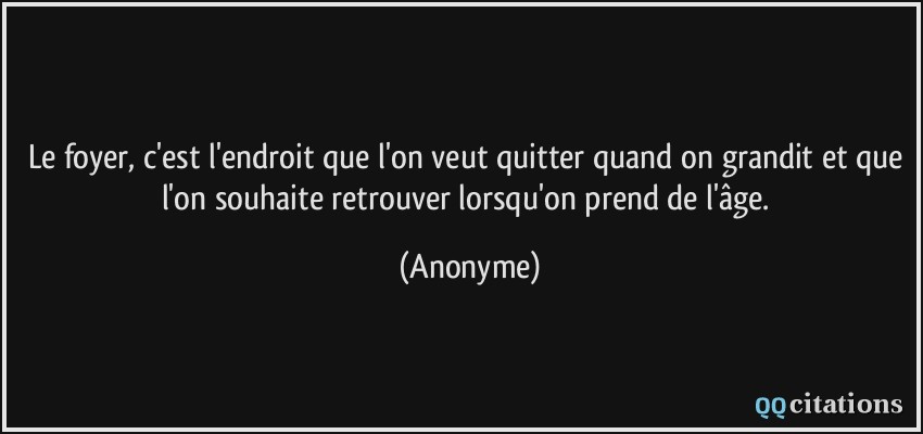 Le foyer, c'est l'endroit que l'on veut quitter quand on grandit et que l'on souhaite retrouver lorsqu'on prend de l'âge.  - Anonyme