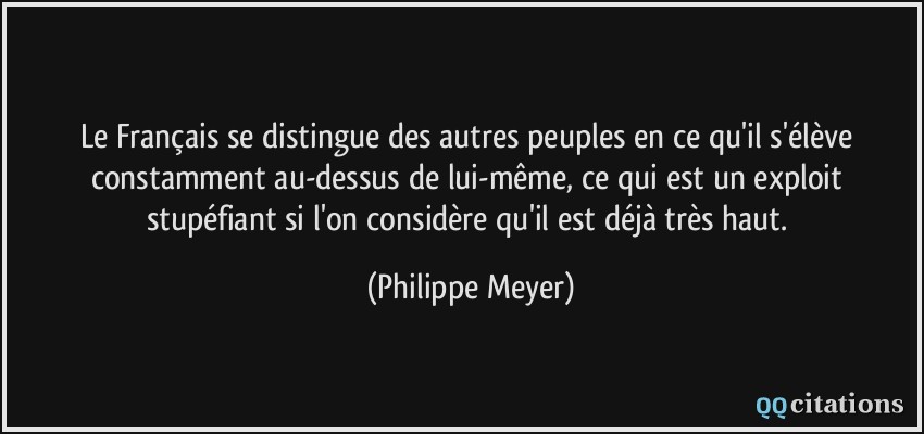Le Français se distingue des autres peuples en ce qu'il s'élève constamment au-dessus de lui-même, ce qui est un exploit stupéfiant si l'on considère qu'il est déjà très haut.  - Philippe Meyer