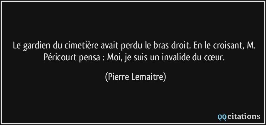 Le gardien du cimetière avait perdu le bras droit. En le croisant, M. Péricourt pensa : Moi, je suis un invalide du cœur.  - Pierre Lemaitre