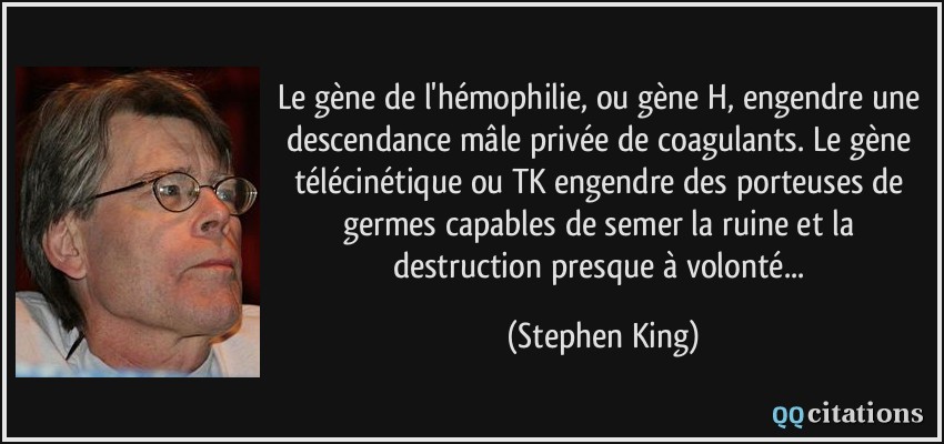 Le gène de l'hémophilie, ou gène H, engendre une descendance mâle privée de coagulants. Le gène télécinétique ou TK engendre des porteuses de germes capables de semer la ruine et la destruction presque à volonté...  - Stephen King