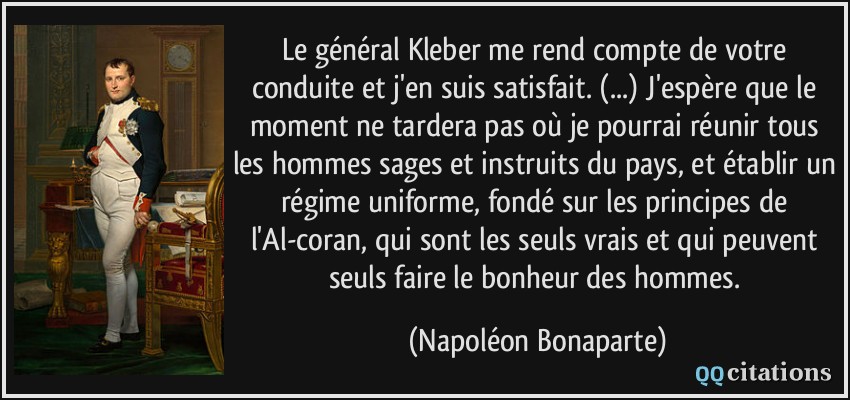 Le général Kleber me rend compte de votre conduite et j'en suis satisfait. (...) J'espère que le moment ne tardera pas où je pourrai réunir tous les hommes sages et instruits du pays, et établir un régime uniforme, fondé sur les principes de l'Al-coran, qui sont les seuls vrais et qui peuvent seuls faire le bonheur des hommes.  - Napoléon Bonaparte
