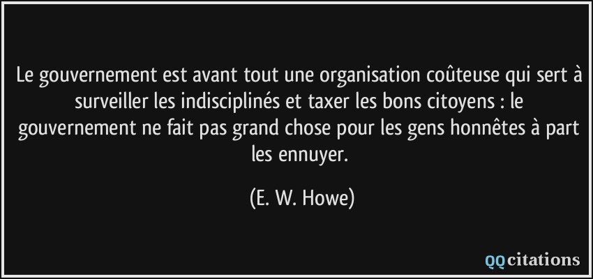 Le gouvernement est avant tout une organisation coûteuse qui sert à surveiller les indisciplinés et taxer les bons citoyens : le gouvernement ne fait pas grand chose pour les gens honnêtes à part les ennuyer.  - E. W. Howe