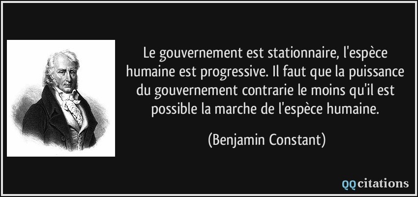 Le gouvernement est stationnaire, l'espèce humaine est progressive. Il faut que la puissance du gouvernement contrarie le moins qu'il est possible la marche de l'espèce humaine.  - Benjamin Constant