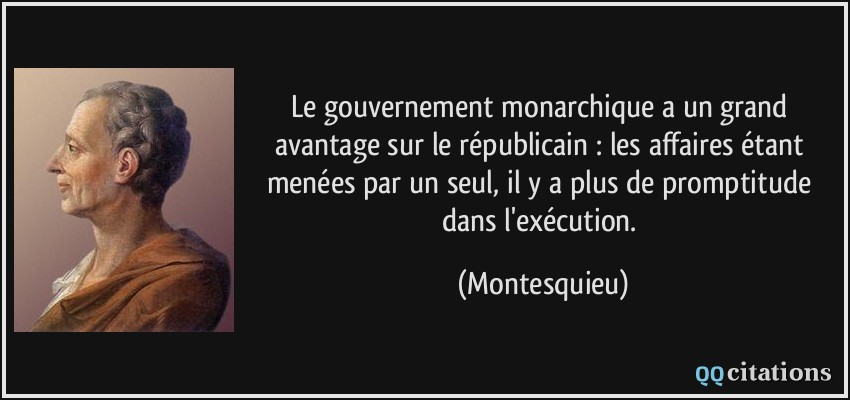 Le gouvernement monarchique a un grand avantage sur le républicain : les affaires étant menées par un seul, il y a plus de promptitude dans l'exécution.  - Montesquieu