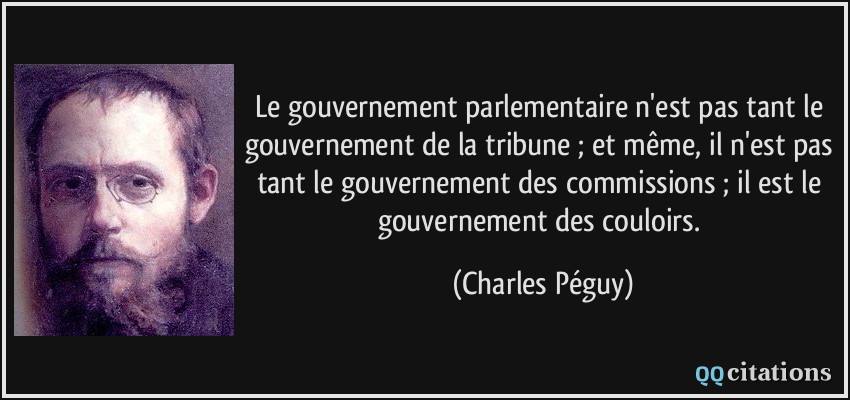 Le gouvernement parlementaire n'est pas tant le gouvernement de la tribune ; et même, il n'est pas tant le gouvernement des commissions ; il est le gouvernement des couloirs.  - Charles Péguy