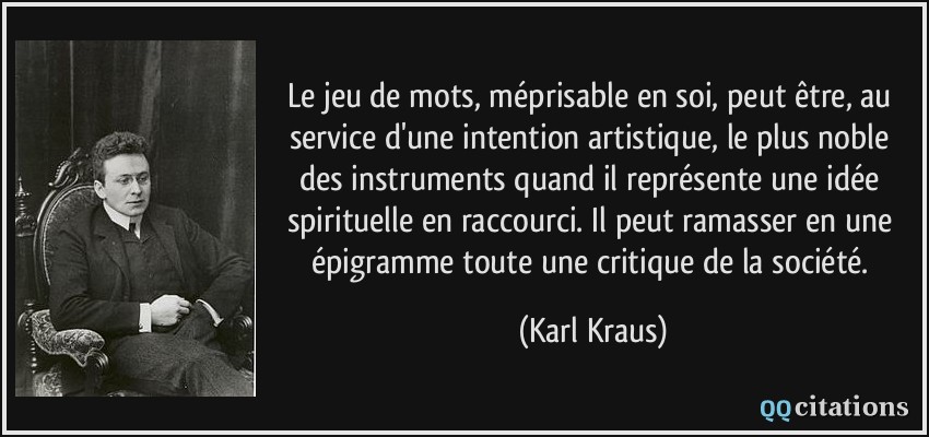 Le jeu de mots, méprisable en soi, peut être, au service d'une intention artistique, le plus noble des instruments quand il représente une idée spirituelle en raccourci. Il peut ramasser en une épigramme toute une critique de la société.  - Karl Kraus