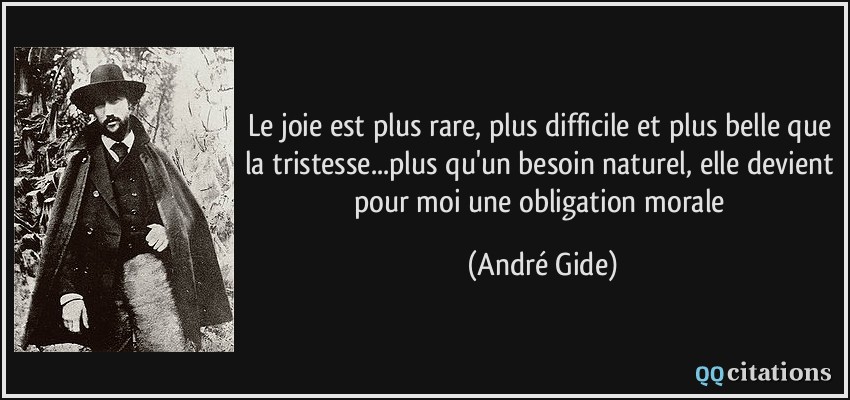 Le joie est plus rare, plus difficile et plus belle que la tristesse...plus qu'un besoin naturel, elle devient pour moi une obligation morale  - André Gide