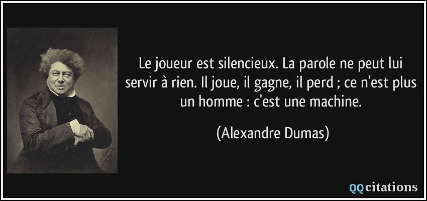 Le joueur est silencieux. La parole ne peut lui servir à rien. Il joue, il gagne, il perd ; ce n'est plus un homme : c'est une machine.  - Alexandre Dumas