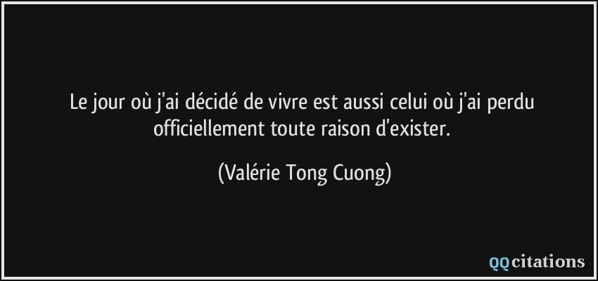 Le jour où j'ai décidé de vivre est aussi celui où j'ai perdu officiellement toute raison d'exister.  - Valérie Tong Cuong