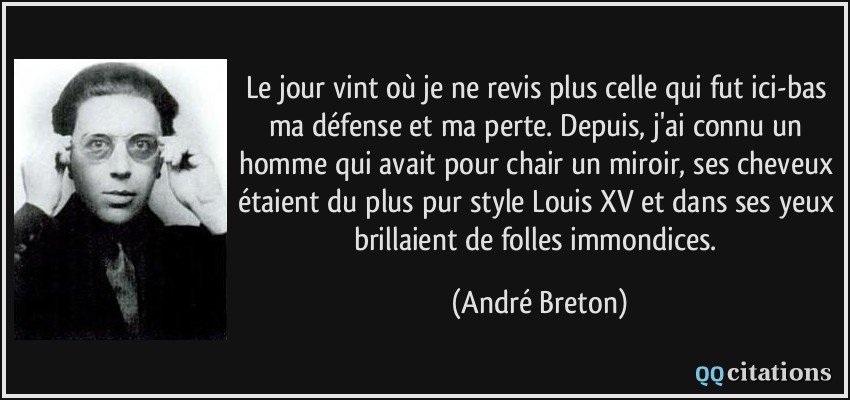 Le jour vint où je ne revis plus celle qui fut ici-bas ma défense et ma perte. Depuis, j'ai connu un homme qui avait pour chair un miroir, ses cheveux étaient du plus pur style Louis XV et dans ses yeux brillaient de folles immondices.  - André Breton