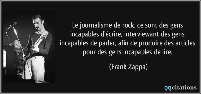 Le journalisme de rock, ce sont des gens incapables d'écrire, interviewant des gens incapables de parler, afin de produire des articles pour des gens incapables de lire.  - Frank Zappa