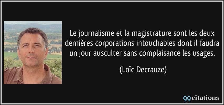 Le journalisme et la magistrature sont les deux dernières corporations intouchables dont il faudra un jour ausculter sans complaisance les usages.  - Loïc Decrauze