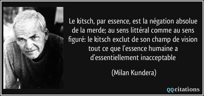 Le kitsch, par essence, est la négation absolue de la merde; au sens littéral comme au sens figuré: le kitsch exclut de son champ de vision tout ce que l'essence humaine a d'essentiellement inacceptable  - Milan Kundera