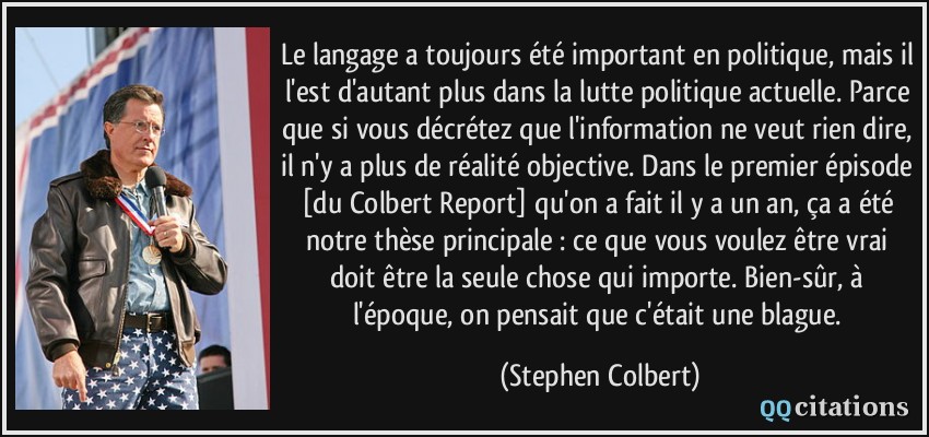 Le langage a toujours été important en politique, mais il l'est d'autant plus dans la lutte politique actuelle. Parce que si vous décrétez que l'information ne veut rien dire, il n'y a plus de réalité objective. Dans le premier épisode [du Colbert Report] qu'on a fait il y a un an, ça a été notre thèse principale : ce que vous voulez être vrai doit être la seule chose qui importe. Bien-sûr, à l'époque, on pensait que c'était une blague.  - Stephen Colbert