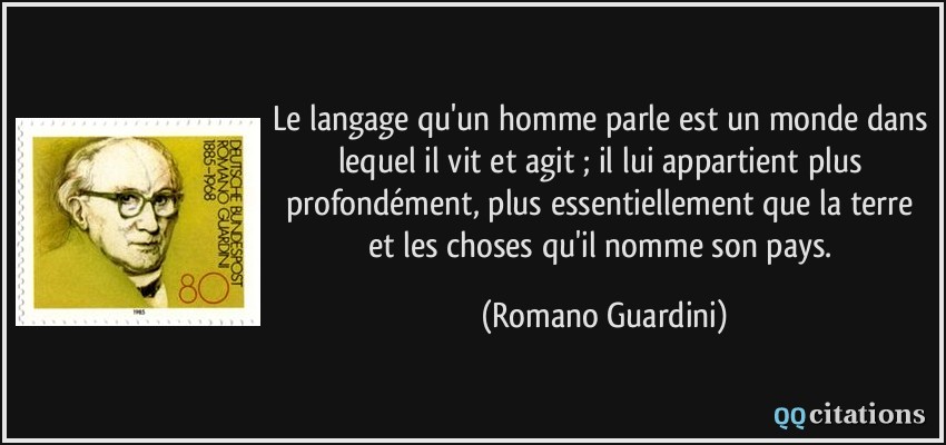 Le langage qu'un homme parle est un monde dans lequel il vit et agit ; il lui appartient plus profondément, plus essentiellement que la terre et les choses qu'il nomme son pays.  - Romano Guardini
