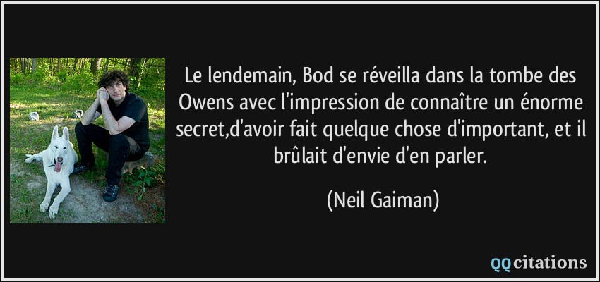 Le lendemain, Bod se réveilla dans la tombe des Owens avec l'impression de connaître un énorme secret,d'avoir fait quelque chose d'important, et il brûlait d'envie d'en parler.  - Neil Gaiman