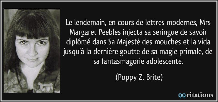 Le lendemain, en cours de lettres modernes, Mrs Margaret Peebles injecta sa seringue de savoir diplômé dans Sa Majesté des mouches et la vida jusqu'à la dernière goutte de sa magie primale, de sa fantasmagorie adolescente.  - Poppy Z. Brite