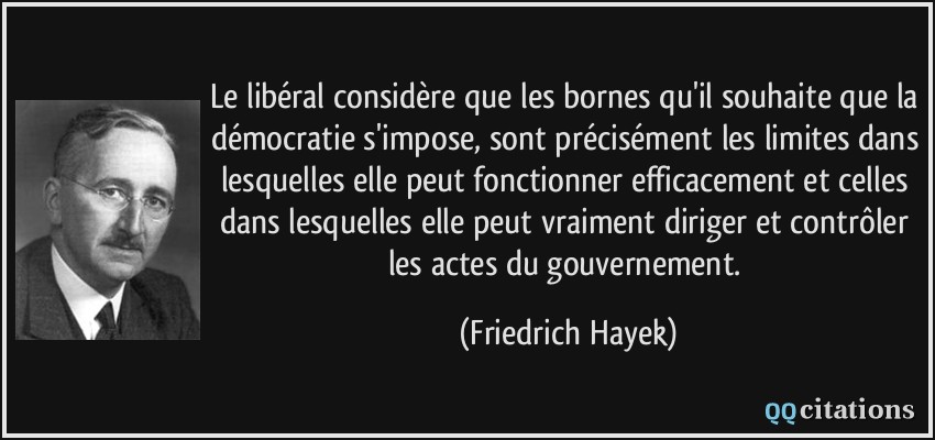 Le libéral considère que les bornes qu'il souhaite que la démocratie s'impose, sont précisément les limites dans lesquelles elle peut fonctionner efficacement et celles dans lesquelles elle peut vraiment diriger et contrôler les actes du gouvernement.  - Friedrich Hayek