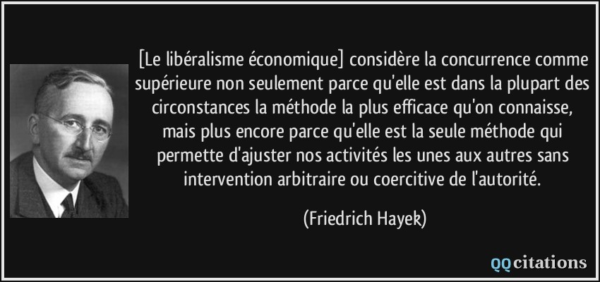 [Le libéralisme économique] considère la concurrence comme supérieure non seulement parce qu'elle est dans la plupart des circonstances la méthode la plus efficace qu'on connaisse, mais plus encore parce qu'elle est la seule méthode qui permette d'ajuster nos activités les unes aux autres sans intervention arbitraire ou coercitive de l'autorité.  - Friedrich Hayek
