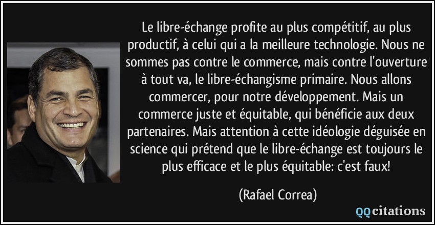 Le libre-échange profite au plus compétitif, au plus productif, à celui qui a la meilleure technologie. Nous ne sommes pas contre le commerce, mais contre l'ouverture à tout va, le libre-échangisme primaire. Nous allons commercer, pour notre développement. Mais un commerce juste et équitable, qui bénéficie aux deux partenaires. Mais attention à cette idéologie déguisée en science qui prétend que le libre-échange est toujours le plus efficace et le plus équitable: c'est faux!  - Rafael Correa