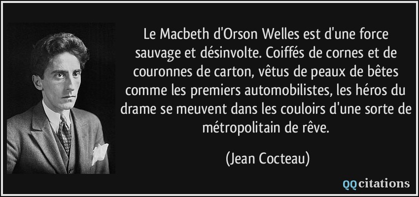 Le Macbeth d'Orson Welles est d'une force sauvage et désinvolte. Coiffés de cornes et de couronnes de carton, vêtus de peaux de bêtes comme les premiers automobilistes, les héros du drame se meuvent dans les couloirs d'une sorte de métropolitain de rêve.  - Jean Cocteau