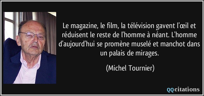 Le magazine, le film, la télévision gavent l'œil et réduisent le reste de l'homme à néant. L'homme d'aujourd'hui se promène muselé et manchot dans un palais de mirages.  - Michel Tournier