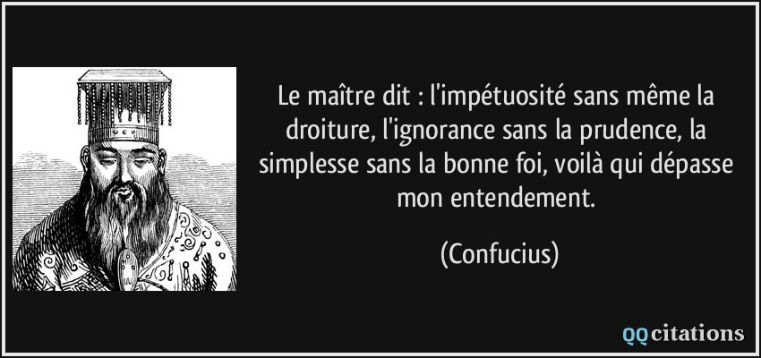 Le maître dit : l'impétuosité sans même la droiture, l'ignorance sans la prudence, la simplesse sans la bonne foi, voilà qui dépasse mon entendement.  - Confucius