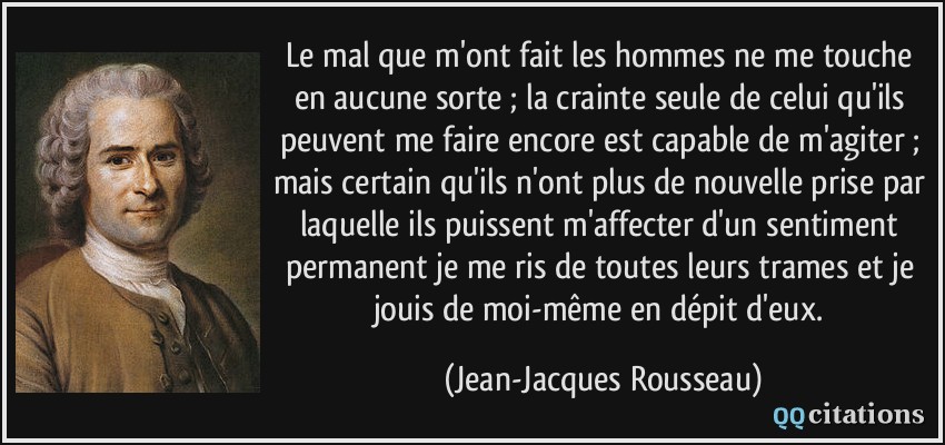 Le mal que m'ont fait les hommes ne me touche en aucune sorte ; la crainte seule de celui qu'ils peuvent me faire encore est capable de m'agiter ; mais certain qu'ils n'ont plus de nouvelle prise par laquelle ils puissent m'affecter d'un sentiment permanent je me ris de toutes leurs trames et je jouis de moi-même en dépit d'eux.  - Jean-Jacques Rousseau