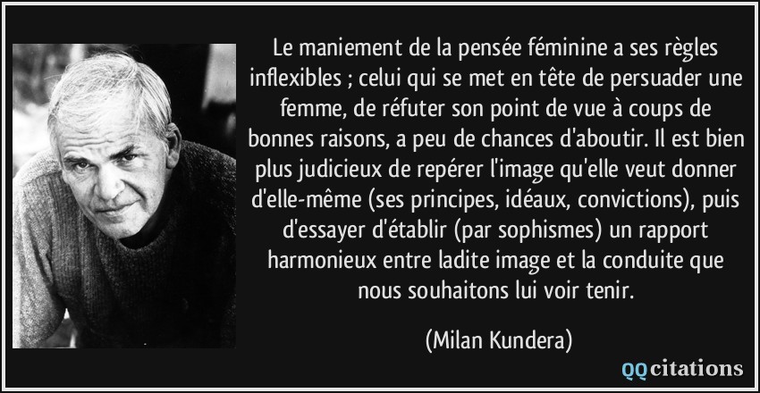 Le maniement de la pensée féminine a ses règles inflexibles ; celui qui se met en tête de persuader une femme, de réfuter son point de vue à coups de bonnes raisons, a peu de chances d'aboutir. Il est bien plus judicieux de repérer l'image qu'elle veut donner d'elle-même (ses principes, idéaux, convictions), puis d'essayer d'établir (par sophismes) un rapport harmonieux entre ladite image et la conduite que nous souhaitons lui voir tenir.  - Milan Kundera