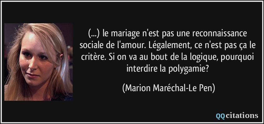 (...) le mariage n'est pas une reconnaissance sociale de l'amour. Légalement, ce n'est pas ça le critère. Si on va au bout de la logique, pourquoi interdire la polygamie?  - Marion Maréchal-Le Pen