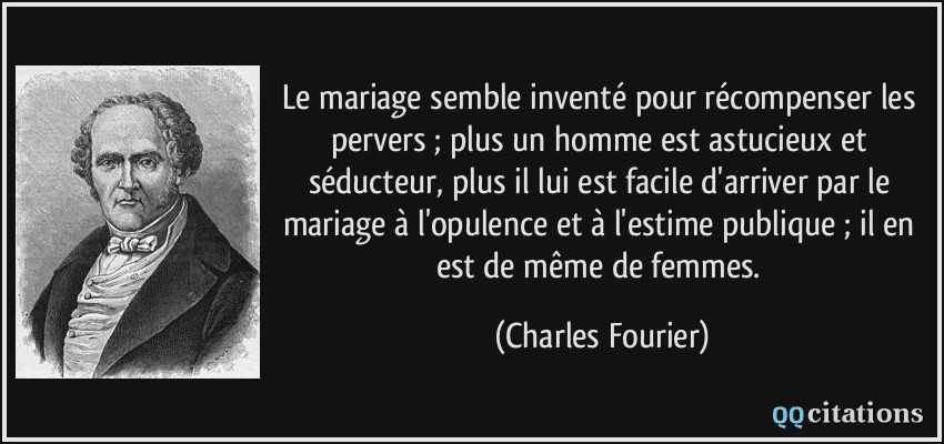 Le mariage semble inventé pour récompenser les pervers ; plus un homme est astucieux et séducteur, plus il lui est facile d'arriver par le mariage à l'opulence et à l'estime publique ; il en est de même de femmes.  - Charles Fourier