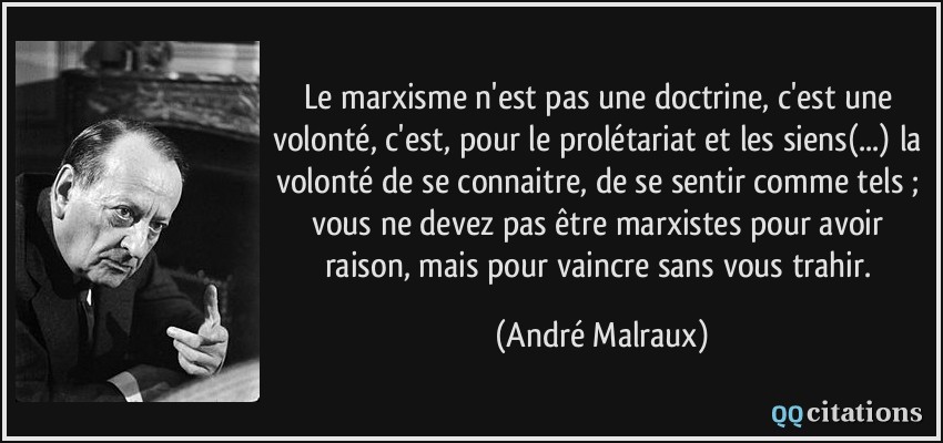Le marxisme n'est pas une doctrine, c'est une volonté, c'est, pour le prolétariat et les siens(...) la volonté de se connaitre, de se sentir comme tels ; vous ne devez pas être marxistes pour avoir raison, mais pour vaincre sans vous trahir.  - André Malraux