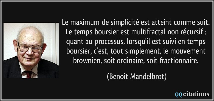 Le maximum de simplicité est atteint comme suit. Le temps boursier est multifractal non récursif ; quant au processus, lorsqu'il est suivi en temps boursier, c'est, tout simplement, le mouvement brownien, soit ordinaire, soit fractionnaire.  - Benoît Mandelbrot