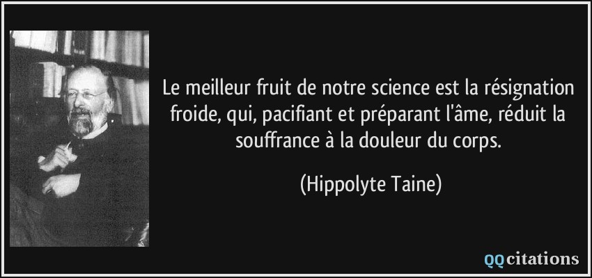 Le meilleur fruit de notre science est la résignation froide, qui, pacifiant et préparant l'âme, réduit la souffrance à la douleur du corps.  - Hippolyte Taine