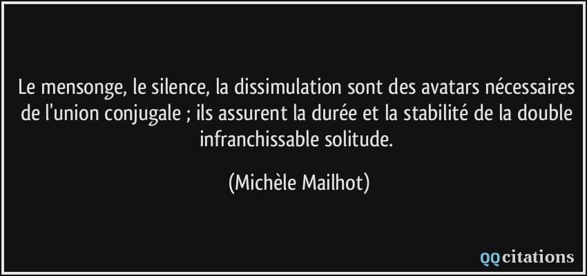 Le mensonge, le silence, la dissimulation sont des avatars nécessaires de l'union conjugale ; ils assurent la durée et la stabilité de la double infranchissable solitude.  - Michèle Mailhot