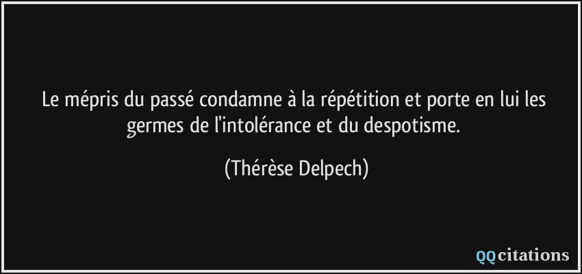 Le mépris du passé condamne à la répétition et porte en lui les germes de l'intolérance et du despotisme.  - Thérèse Delpech