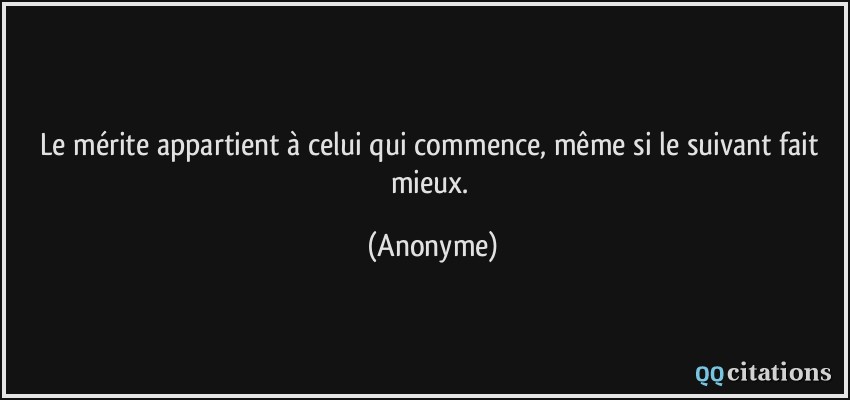 Le mérite appartient à celui qui commence, même si le suivant fait mieux.  - Anonyme