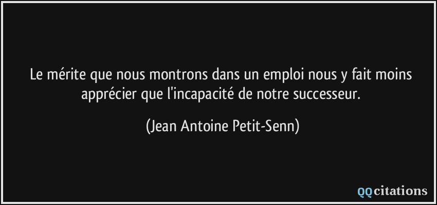 Le mérite que nous montrons dans un emploi nous y fait moins apprécier que l'incapacité de notre successeur.  - Jean Antoine Petit-Senn
