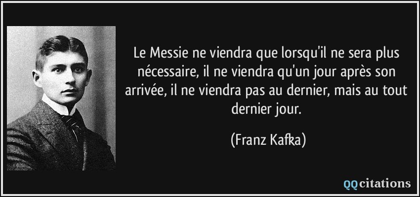 Le Messie ne viendra que lorsqu'il ne sera plus nécessaire, il ne viendra qu'un jour après son arrivée, il ne viendra pas au dernier, mais au tout dernier jour.  - Franz Kafka