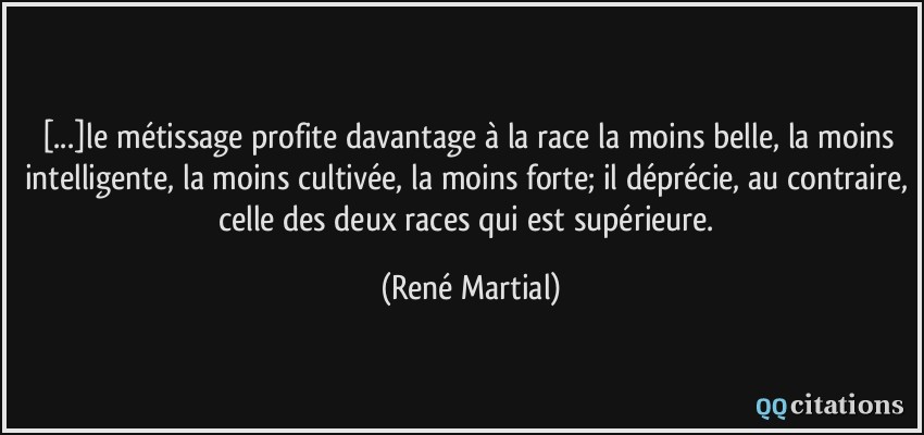 [...]le métissage profite davantage à la race la moins belle, la moins intelligente, la moins cultivée, la moins forte; il déprécie, au contraire, celle des deux races qui est supérieure.  - René Martial