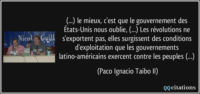 (...) le mieux, c'est que le gouvernement des États-Unis nous oublie, (...) Les révolutions ne s'exportent pas, elles surgissent des conditions d'exploitation que les gouvernements latino-américains exercent contre les peuples (...)  - Paco Ignacio Taibo II