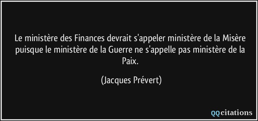 Le ministère des Finances devrait s'appeler ministère de la Misère puisque le ministère de la Guerre ne s'appelle pas ministère de la Paix.  - Jacques Prévert