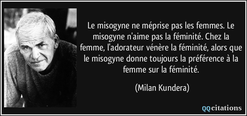 Le misogyne ne méprise pas les femmes. Le misogyne n'aime pas la féminité. Chez la femme, l'adorateur vénère la féminité, alors que le misogyne donne toujours la préférence à la femme sur la féminité.  - Milan Kundera
